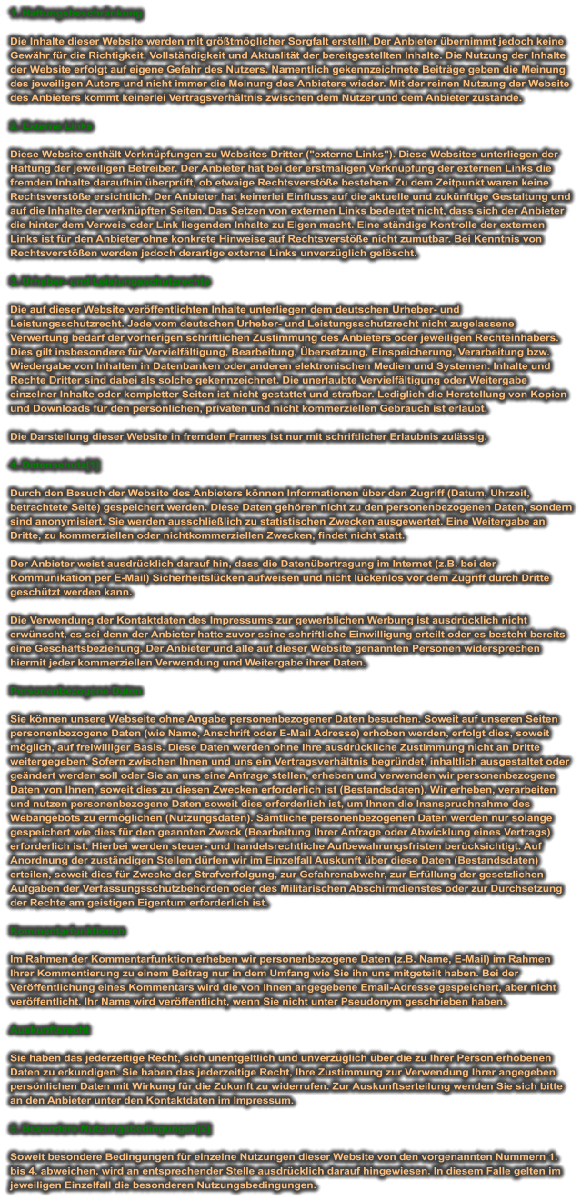 1. Haftungsbeschränkung  Die Inhalte dieser Website werden mit größtmöglicher Sorgfalt erstellt. Der Anbieter übernimmt jedoch keine Gewähr für die Richtigkeit, Vollständigkeit und Aktualität der bereitgestellten Inhalte. Die Nutzung der Inhalte der Website erfolgt auf eigene Gefahr des Nutzers. Namentlich gekennzeichnete Beiträge geben die Meinung des jeweiligen Autors und nicht immer die Meinung des Anbieters wieder. Mit der reinen Nutzung der Website des Anbieters kommt keinerlei Vertragsverhältnis zwischen dem Nutzer und dem Anbieter zustande.  2. Externe Links  Diese Website enthält Verknüpfungen zu Websites Dritter ("externe Links"). Diese Websites unterliegen der Haftung der jeweiligen Betreiber. Der Anbieter hat bei der erstmaligen Verknüpfung der externen Links die fremden Inhalte daraufhin überprüft, ob etwaige Rechtsverstöße bestehen. Zu dem Zeitpunkt waren keine Rechtsverstöße ersichtlich. Der Anbieter hat keinerlei Einfluss auf die aktuelle und zukünftige Gestaltung und auf die Inhalte der verknüpften Seiten. Das Setzen von externen Links bedeutet nicht, dass sich der Anbieter die hinter dem Verweis oder Link liegenden Inhalte zu Eigen macht. Eine ständige Kontrolle der externen Links ist für den Anbieter ohne konkrete Hinweise auf Rechtsverstöße nicht zumutbar. Bei Kenntnis von Rechtsverstößen werden jedoch derartige externe Links unverzüglich gelöscht.  3. Urheber- und Leistungsschutzrechte  Die auf dieser Website veröffentlichten Inhalte unterliegen dem deutschen Urheber- und Leistungsschutzrecht. Jede vom deutschen Urheber- und Leistungsschutzrecht nicht zugelassene Verwertung bedarf der vorherigen schriftlichen Zustimmung des Anbieters oder jeweiligen Rechteinhabers. Dies gilt insbesondere für Vervielfältigung, Bearbeitung, Übersetzung, Einspeicherung, Verarbeitung bzw. Wiedergabe von Inhalten in Datenbanken oder anderen elektronischen Medien und Systemen. Inhalte und Rechte Dritter sind dabei als solche gekennzeichnet. Die unerlaubte Vervielfältigung oder Weitergabe einzelner Inhalte oder kompletter Seiten ist nicht gestattet und strafbar. Lediglich die Herstellung von Kopien und Downloads für den persönlichen, privaten und nicht kommerziellen Gebrauch ist erlaubt.  Die Darstellung dieser Website in fremden Frames ist nur mit schriftlicher Erlaubnis zulässig.  4. Datenschutz[1]  Durch den Besuch der Website des Anbieters können Informationen über den Zugriff (Datum, Uhrzeit, betrachtete Seite) gespeichert werden. Diese Daten gehören nicht zu den personenbezogenen Daten, sondern sind anonymisiert. Sie werden ausschließlich zu statistischen Zwecken ausgewertet. Eine Weitergabe an Dritte, zu kommerziellen oder nichtkommerziellen Zwecken, findet nicht statt.  Der Anbieter weist ausdrücklich darauf hin, dass die Datenübertragung im Internet (z.B. bei der Kommunikation per E-Mail) Sicherheitslücken aufweisen und nicht lückenlos vor dem Zugriff durch Dritte geschützt werden kann.  Die Verwendung der Kontaktdaten des Impressums zur gewerblichen Werbung ist ausdrücklich nicht erwünscht, es sei denn der Anbieter hatte zuvor seine schriftliche Einwilligung erteilt oder es besteht bereits eine Geschäftsbeziehung. Der Anbieter und alle auf dieser Website genannten Personen widersprechen hiermit jeder kommerziellen Verwendung und Weitergabe ihrer Daten.  Personenbezogene Daten  Sie können unsere Webseite ohne Angabe personenbezogener Daten besuchen. Soweit auf unseren Seiten personenbezogene Daten (wie Name, Anschrift oder E-Mail Adresse) erhoben werden, erfolgt dies, soweit möglich, auf freiwilliger Basis. Diese Daten werden ohne Ihre ausdrückliche Zustimmung nicht an Dritte weitergegeben. Sofern zwischen Ihnen und uns ein Vertragsverhältnis begründet, inhaltlich ausgestaltet oder geändert werden soll oder Sie an uns eine Anfrage stellen, erheben und verwenden wir personenbezogene Daten von Ihnen, soweit dies zu diesen Zwecken erforderlich ist (Bestandsdaten). Wir erheben, verarbeiten und nutzen personenbezogene Daten soweit dies erforderlich ist, um Ihnen die Inanspruchnahme des Webangebots zu ermöglichen (Nutzungsdaten). Sämtliche personenbezogenen Daten werden nur solange gespeichert wie dies für den geannten Zweck (Bearbeitung Ihrer Anfrage oder Abwicklung eines Vertrags) erforderlich ist. Hierbei werden steuer- und handelsrechtliche Aufbewahrungsfristen berücksichtigt. Auf Anordnung der zuständigen Stellen dürfen wir im Einzelfall Auskunft über diese Daten (Bestandsdaten) erteilen, soweit dies für Zwecke der Strafverfolgung, zur Gefahrenabwehr, zur Erfüllung der gesetzlichen Aufgaben der Verfassungsschutzbehörden oder des Militärischen Abschirmdienstes oder zur Durchsetzung der Rechte am geistigen Eigentum erforderlich ist.  Kommentarfunktionen  Im Rahmen der Kommentarfunktion erheben wir personenbezogene Daten (z.B. Name, E-Mail) im Rahmen Ihrer Kommentierung zu einem Beitrag nur in dem Umfang wie Sie ihn uns mitgeteilt haben. Bei der Veröffentlichung eines Kommentars wird die von Ihnen angegebene Email-Adresse gespeichert, aber nicht veröffentlicht. Ihr Name wird veröffentlicht, wenn Sie nicht unter Pseudonym geschrieben haben.  Auskunftsrecht  Sie haben das jederzeitige Recht, sich unentgeltlich und unverzüglich über die zu Ihrer Person erhobenen Daten zu erkundigen. Sie haben das jederzeitige Recht, Ihre Zustimmung zur Verwendung Ihrer angegeben persönlichen Daten mit Wirkung für die Zukunft zu widerrufen. Zur Auskunftserteilung wenden Sie sich bitte an den Anbieter unter den Kontaktdaten im Impressum.  5. Besondere Nutzungsbedingungen[2]  Soweit besondere Bedingungen für einzelne Nutzungen dieser Website von den vorgenannten Nummern 1. bis 4. abweichen, wird an entsprechender Stelle ausdrücklich darauf hingewiesen. In diesem Falle gelten im jeweiligen Einzelfall die besonderen Nutzungsbedingungen.