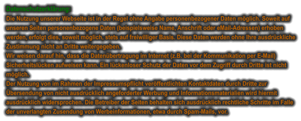 Datenschutzerklärung: Die Nutzung unserer Webseite ist in der Regel ohne Angabe personenbezogener Daten möglich. Soweit auf unseren Seiten personenbezogene Daten (beispielsweise Name, Anschrift oder eMail-Adressen) erhoben werden, erfolgt dies, soweit möglich, stets auf freiwilliger Basis. Diese Daten werden ohne Ihre ausdrückliche Zustimmung nicht an Dritte weitergegeben. Wir weisen darauf hin, dass die Datenübertragung im Internet (z.B. bei der Kommunikation per E-Mail) Sicherheitslücken aufweisen kann. Ein lückenloser Schutz der Daten vor dem Zugriff durch Dritte ist nicht möglich. Der Nutzung von im Rahmen der Impressumspflicht veröffentlichten Kontaktdaten durch Dritte zur Übersendung von nicht ausdrücklich angeforderter Werbung und Informationsmaterialien wird hiermit ausdrücklich widersprochen. Die Betreiber der Seiten behalten sich ausdrücklich rechtliche Schritte im Falle der unverlangten Zusendung von Werbeinformationen, etwa durch Spam-Mails, vor.